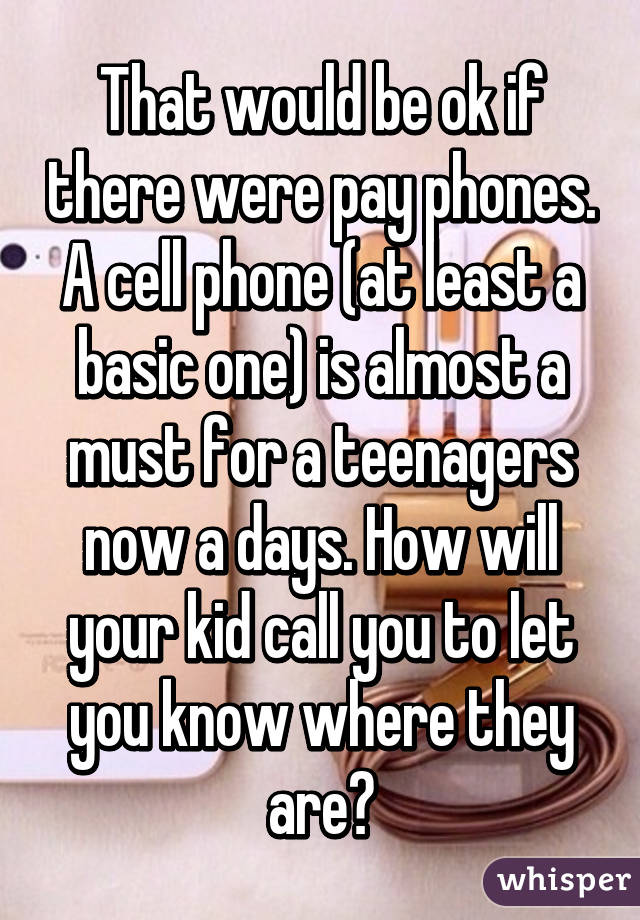 That would be ok if there were pay phones. A cell phone (at least a basic one) is almost a must for a teenagers now a days. How will your kid call you to let you know where they are?
