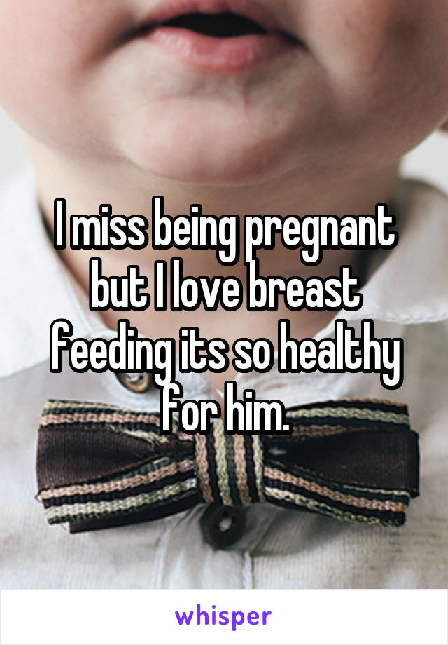 I miss being pregnant but I love breast feeding its so healthy for him.