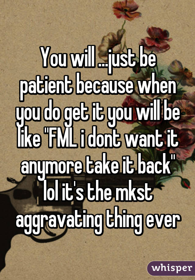 You will ...just be patient because when you do get it you will be like "FML i dont want it anymore take it back" lol it's the mkst aggravating thing ever