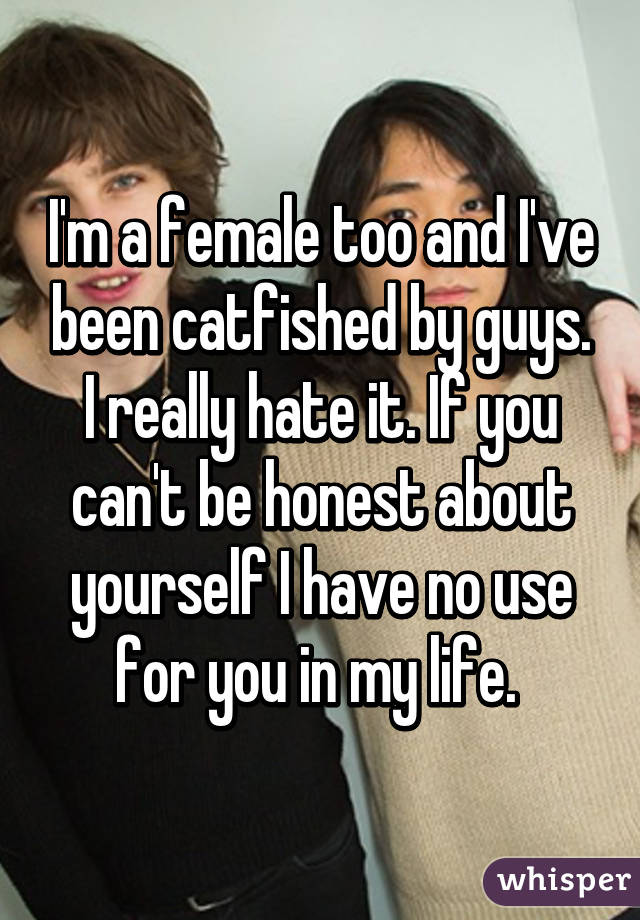 I'm a female too and I've been catfished by guys. I really hate it. If you can't be honest about yourself I have no use for you in my life. 