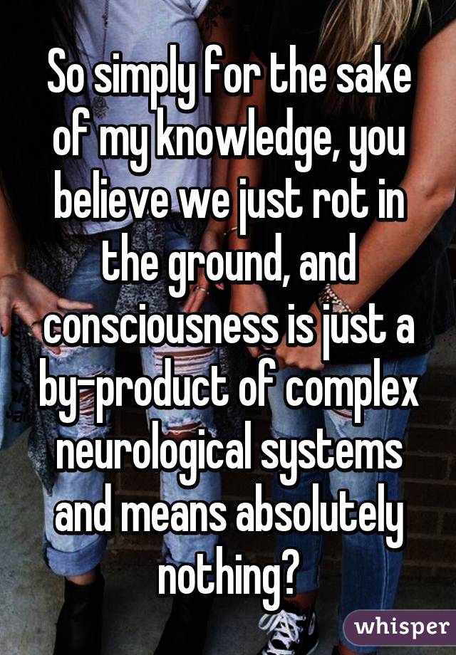 So simply for the sake of my knowledge, you believe we just rot in the ground, and consciousness is just a by-product of complex neurological systems and means absolutely nothing?
