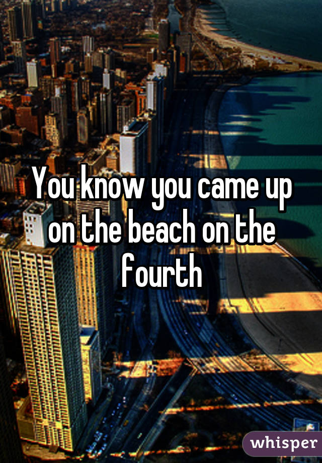 You know you came up on the beach on the fourth