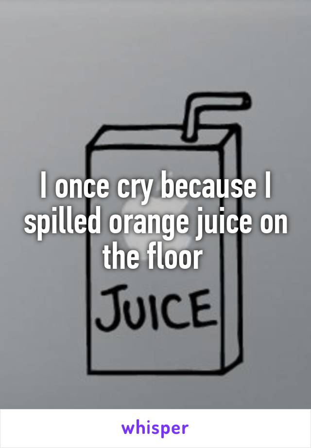 I once cry because I spilled orange juice on the floor 