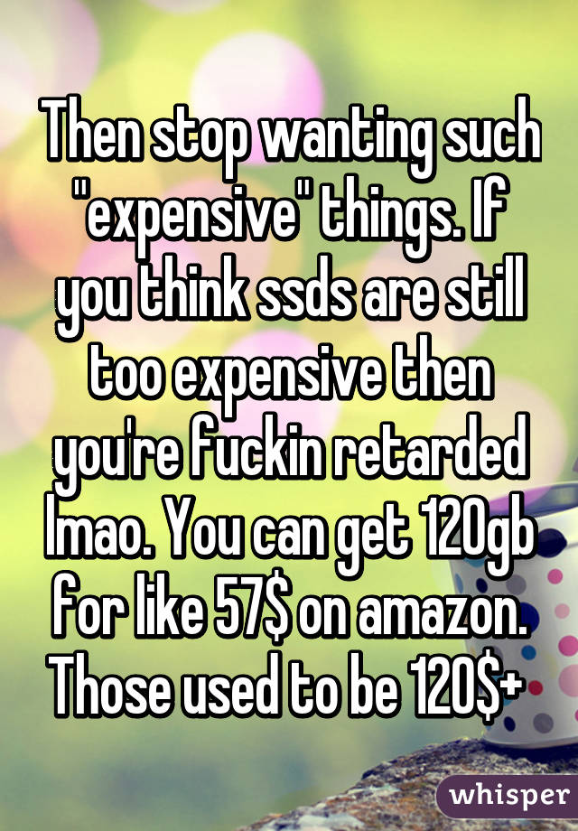 Then stop wanting such "expensive" things. If you think ssds are still too expensive then you're fuckin retarded lmao. You can get 120gb for like 57$ on amazon. Those used to be 120$+ 