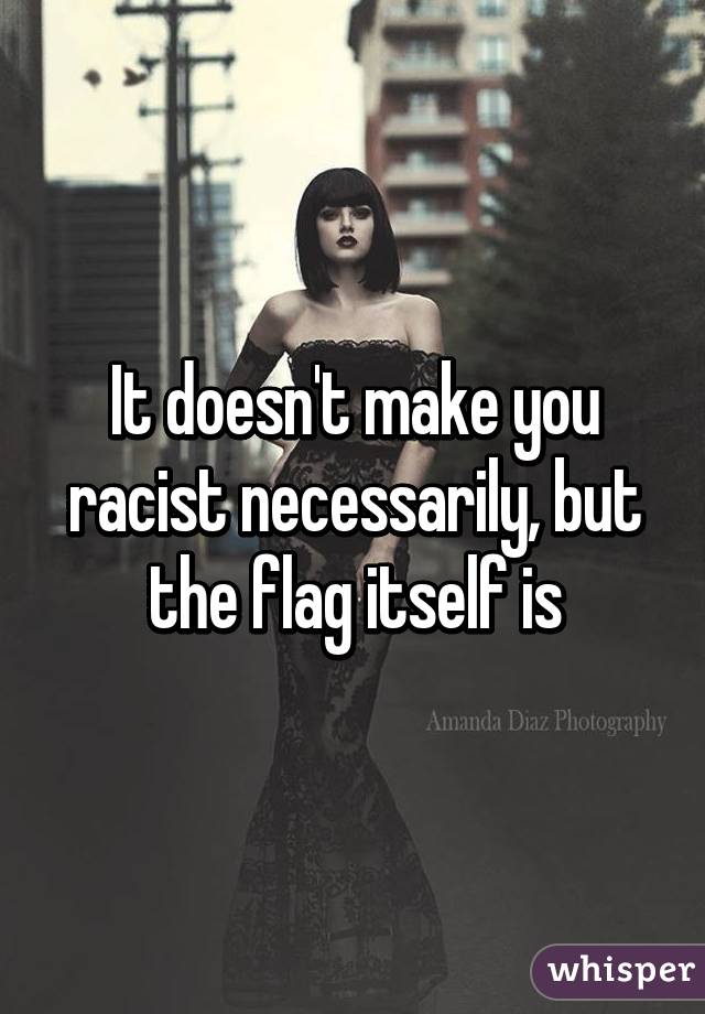 It doesn't make you racist necessarily, but the flag itself is