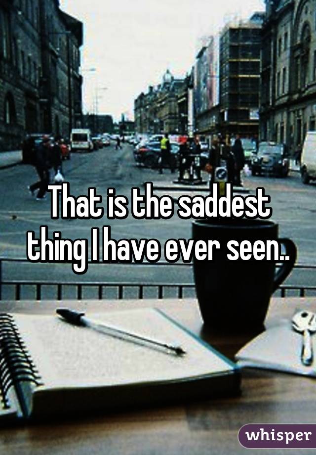 That is the saddest thing I have ever seen..
