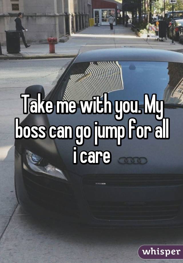 Take me with you. My boss can go jump for all i care