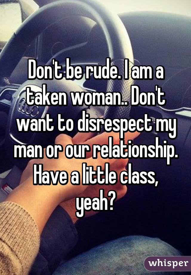 Don't be rude. I am a taken woman.. Don't want to disrespect my man or our relationship. Have a little class, yeah?