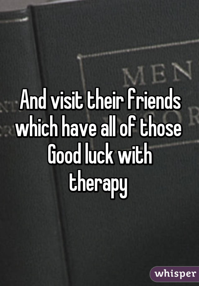 And visit their friends which have all of those 
Good luck with therapy 