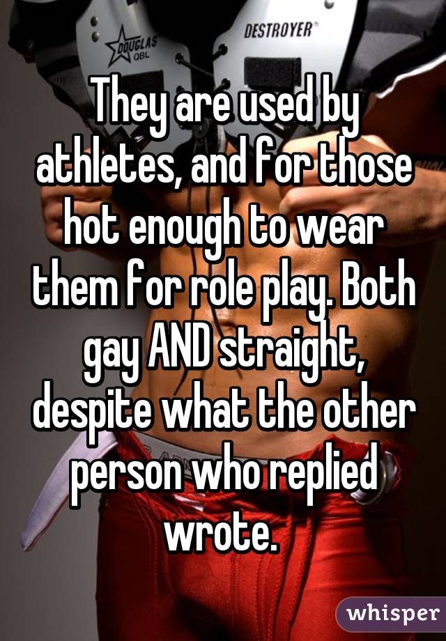 They are used by athletes, and for those hot enough to wear them for role play. Both gay AND straight, despite what the other person who replied wrote. 