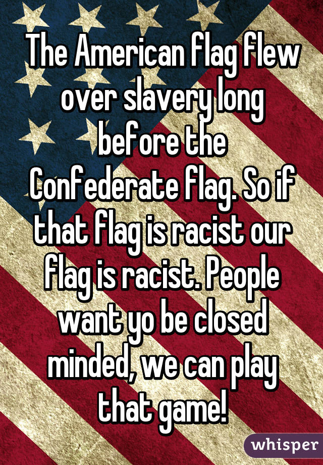 The American flag flew over slavery long before the Confederate flag. So if that flag is racist our flag is racist. People want yo be closed minded, we can play that game!