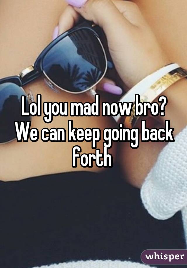 Lol you mad now bro? We can keep going back forth 