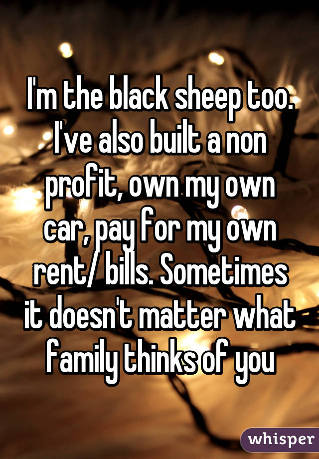 I'm the black sheep too. I've also built a non profit, own my own car, pay for my own rent/ bills. Sometimes it doesn't matter what family thinks of you