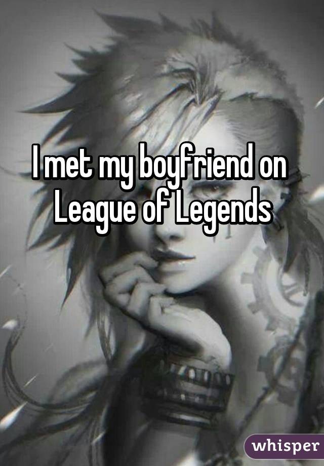 I met my boyfriend on 
League of Legends

