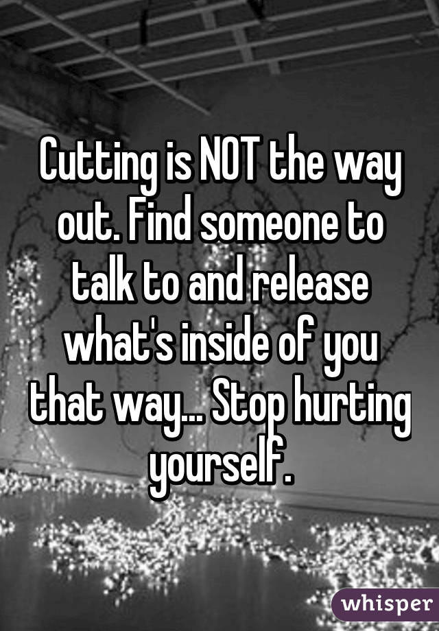 Cutting is NOT the way out. Find someone to talk to and release what's inside of you that way... Stop hurting yourself.
