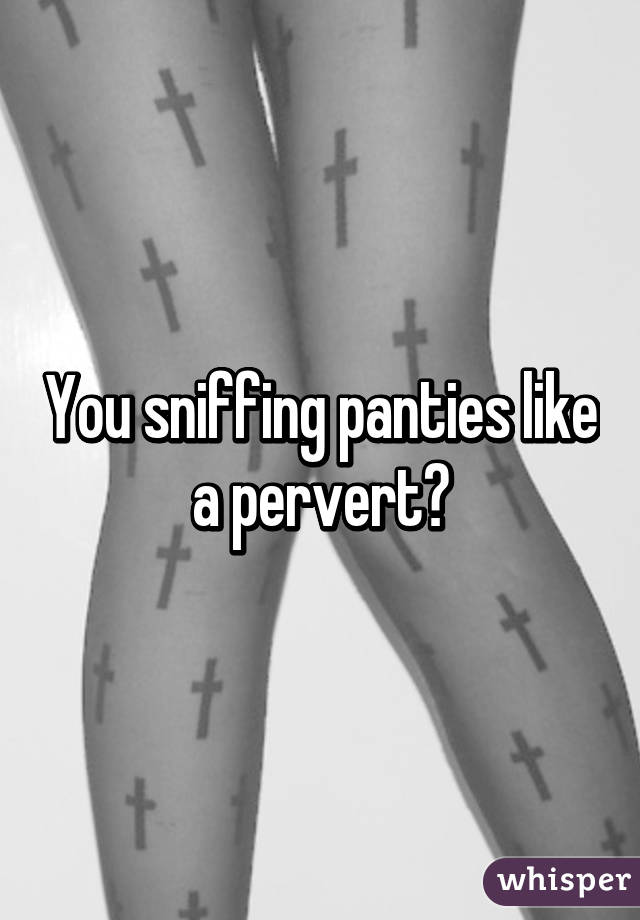 You sniffing panties like a pervert?