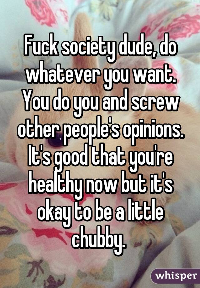 Fuck society dude, do whatever you want. You do you and screw other people's opinions. It's good that you're healthy now but it's okay to be a little chubby. 