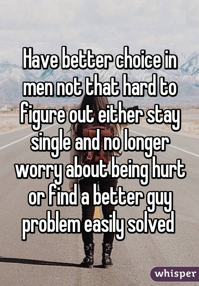 Have better choice in men not that hard to figure out either stay single and no longer worry about being hurt or find a better guy problem easily solved 