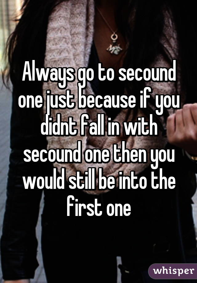 Always go to secound one just because if you didnt fall in with secound one then you would still be into the first one
