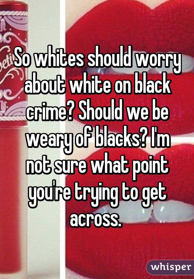 So whites should worry about white on black crime? Should we be weary of blacks? I'm not sure what point you're trying to get across. 