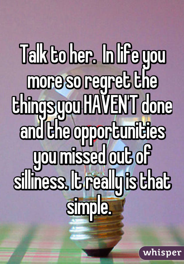 Talk to her.  In life you more so regret the things you HAVEN'T done and the opportunities you missed out of silliness. It really is that simple.  