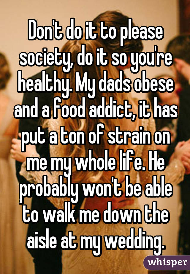 Don't do it to please society, do it so you're healthy. My dads obese and a food addict, it has put a ton of strain on me my whole life. He probably won't be able to walk me down the aisle at my wedding.