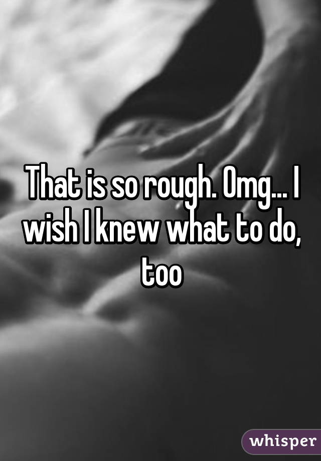 That is so rough. Omg... I wish I knew what to do, too