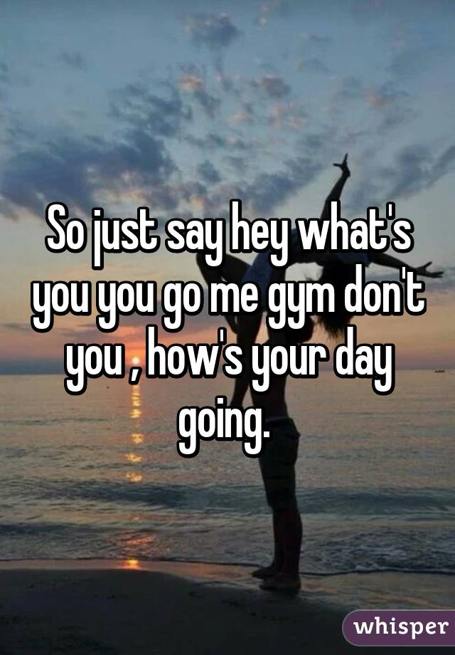 So just say hey what's you you go me gym don't you , how's your day going. 