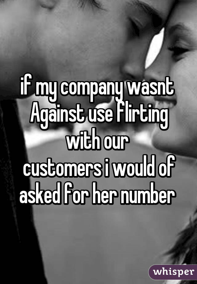 if my company wasnt 
Against use flirting with our 
customers i would of asked for her number 