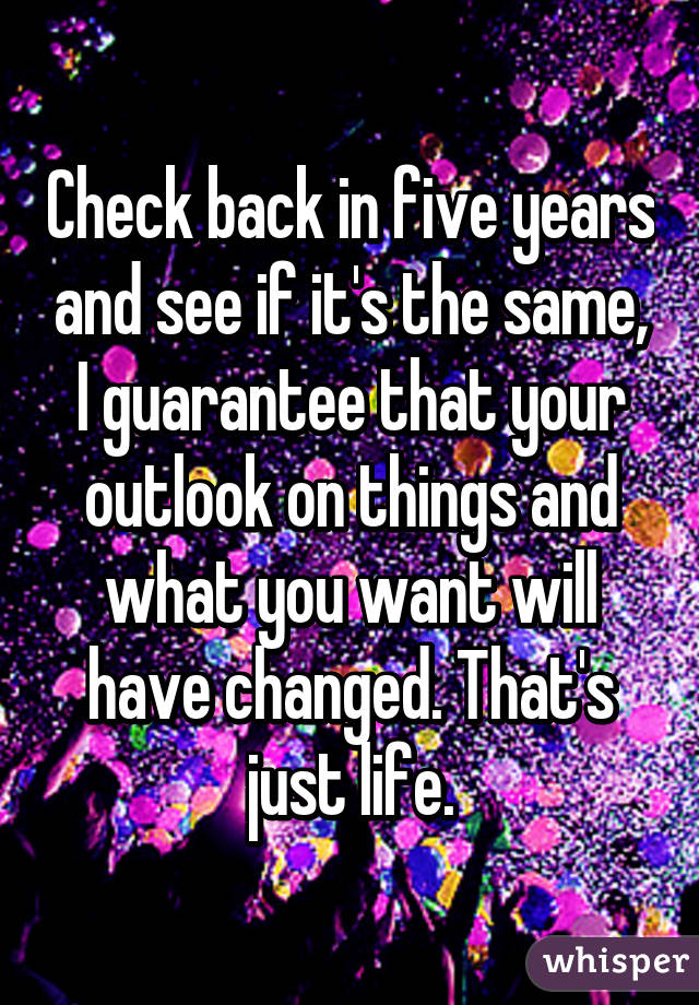 Check back in five years and see if it's the same, I guarantee that your outlook on things and what you want will have changed. That's just life.