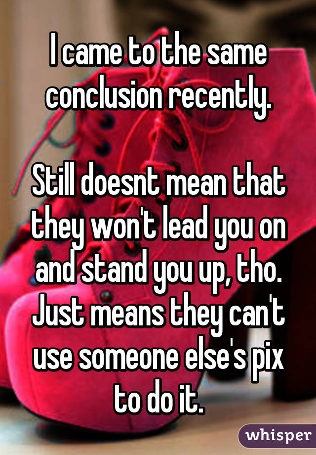 I came to the same conclusion recently.

Still doesnt mean that they won't lead you on and stand you up, tho. Just means they can't use someone else's pix to do it.