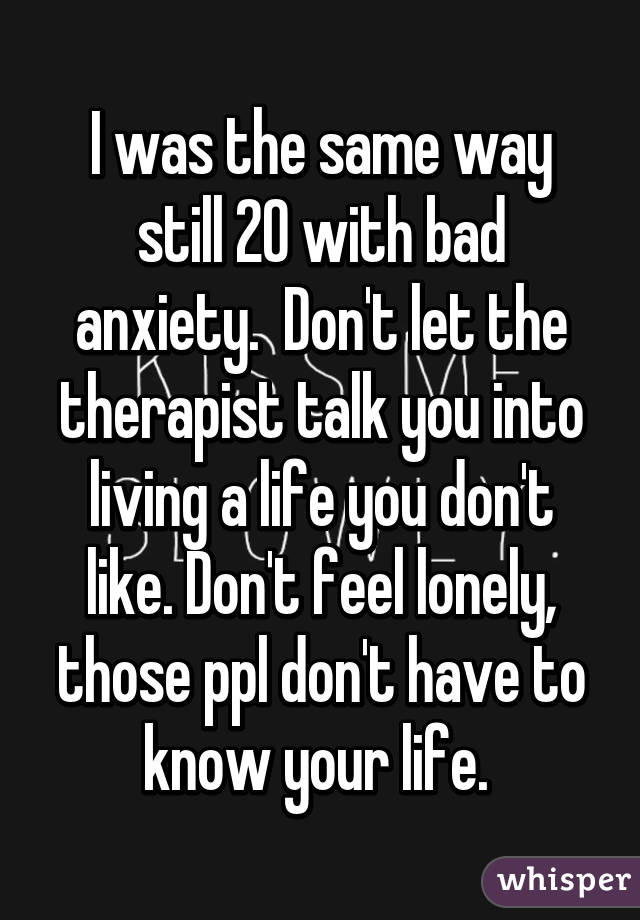 I was the same way still 20 with bad anxiety.  Don't let the therapist talk you into living a life you don't like. Don't feel lonely, those ppl don't have to know your life. 