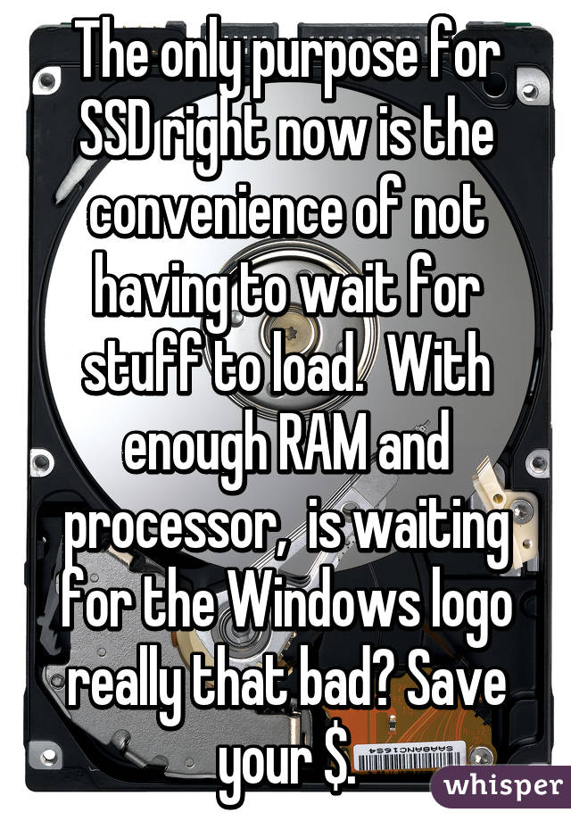 The only purpose for SSD right now is the convenience of not having to wait for stuff to load.  With enough RAM and processor,  is waiting for the Windows logo really that bad? Save your $.