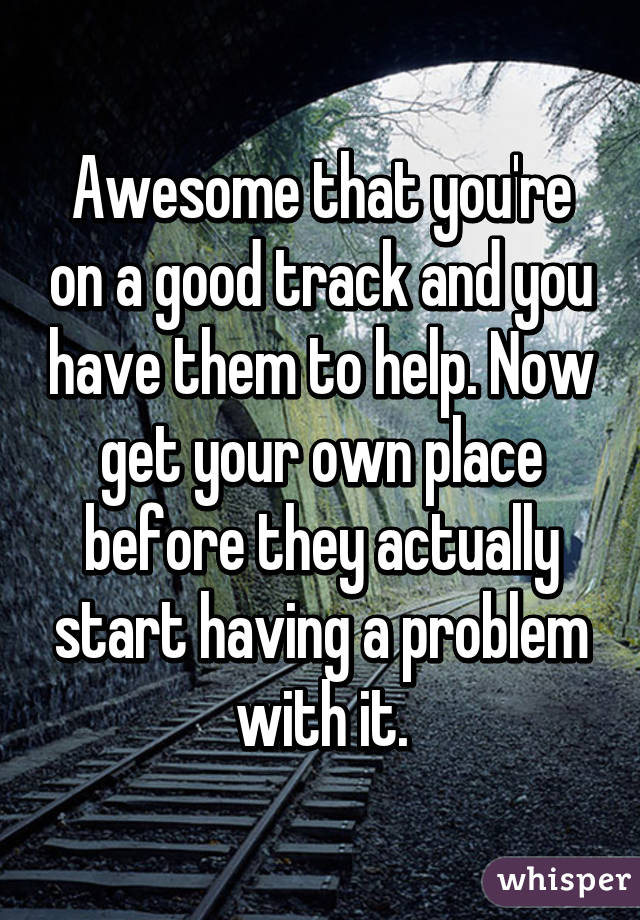 Awesome that you're on a good track and you have them to help. Now get your own place before they actually start having a problem with it.