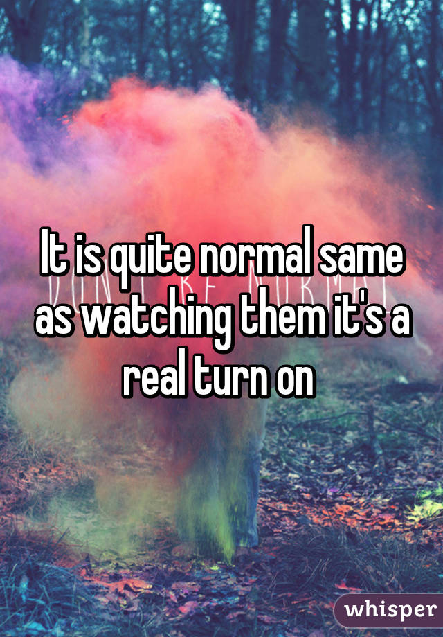 It is quite normal same as watching them it's a real turn on 