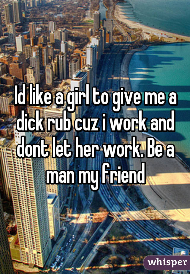 Id like a girl to give me a dick rub cuz i work and dont let her work. Be a man my friend