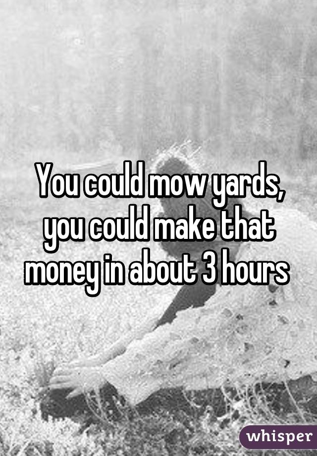 You could mow yards, you could make that money in about 3 hours 