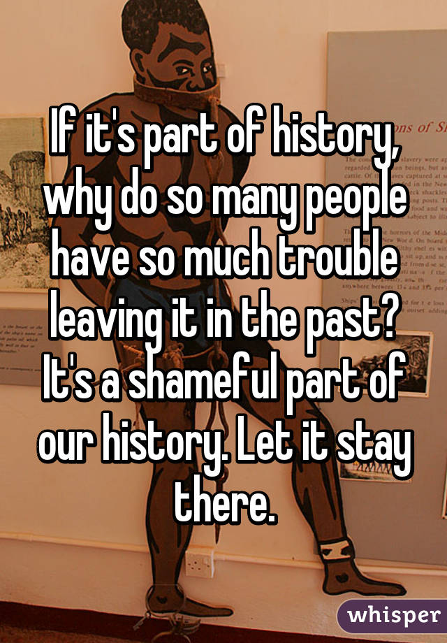 If it's part of history, why do so many people have so much trouble leaving it in the past? It's a shameful part of our history. Let it stay there.