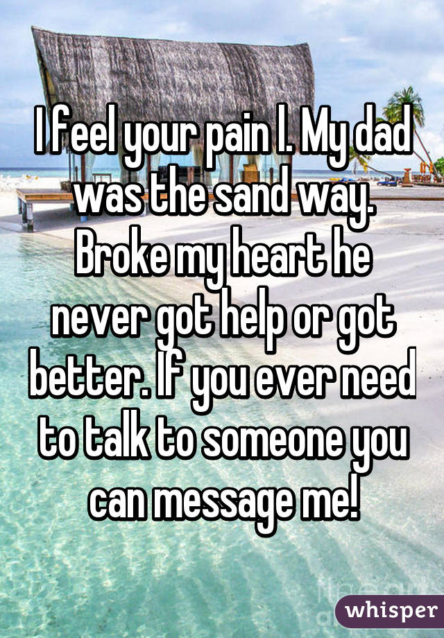I feel your pain l. My dad was the sand way. Broke my heart he never got help or got better. If you ever need to talk to someone you can message me!