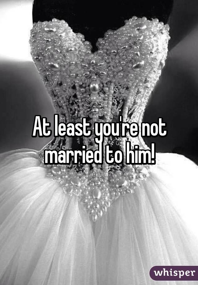 At least you're not married to him!