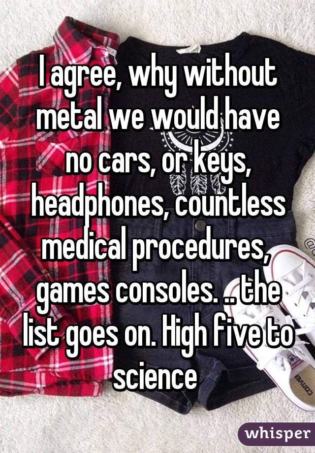 I agree, why without metal we would have no cars, or keys, headphones, countless medical procedures,  games consoles. .. the list goes on. High five to science 