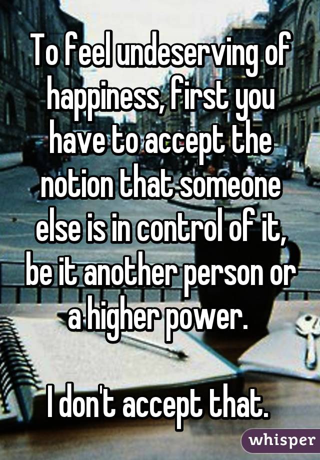 To feel undeserving of happiness, first you have to accept the notion that someone else is in control of it, be it another person or a higher power. 

I don't accept that. 