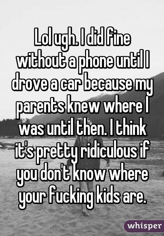 Lol ugh. I did fine without a phone until I drove a car because my parents knew where I was until then. I think it's pretty ridiculous if you don't know where your fucking kids are.