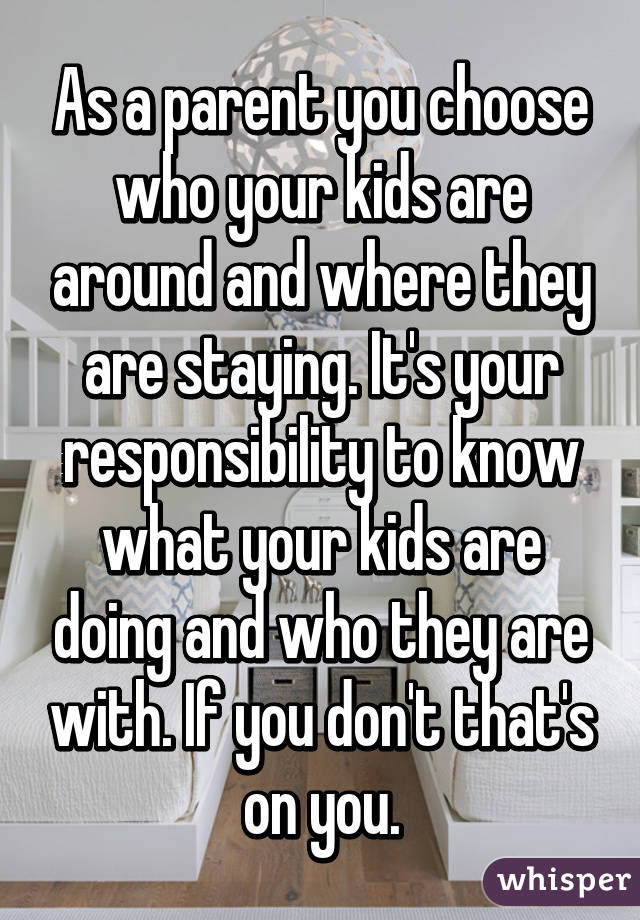 As a parent you choose who your kids are around and where they are staying. It's your responsibility to know what your kids are doing and who they are with. If you don't that's on you.