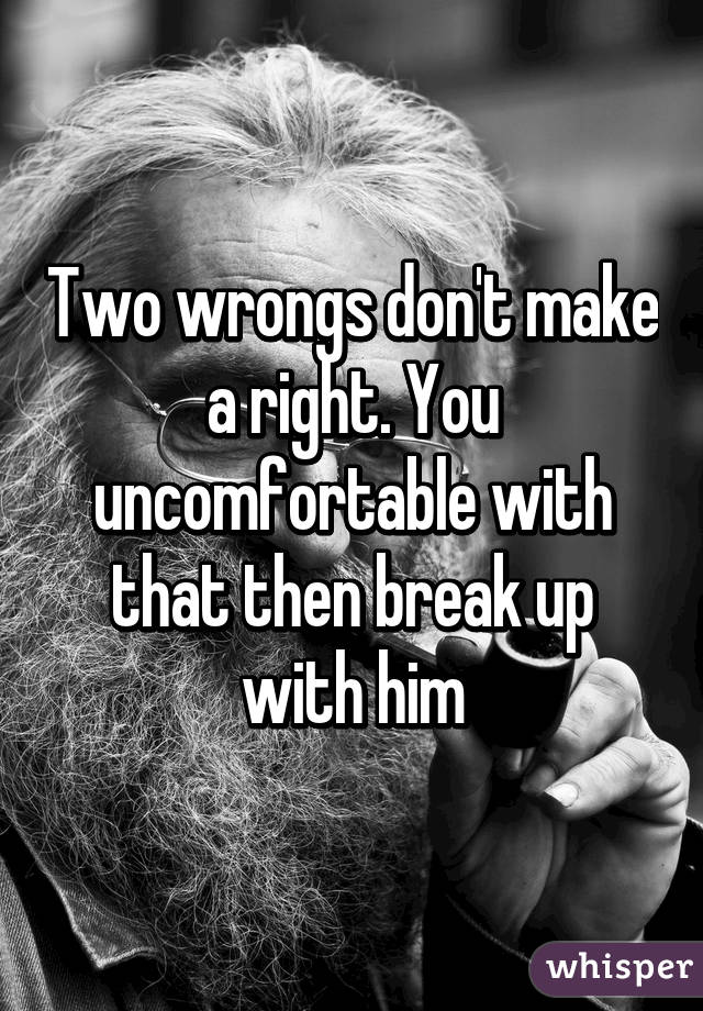 Two wrongs don't make a right. You uncomfortable with that then break up with him