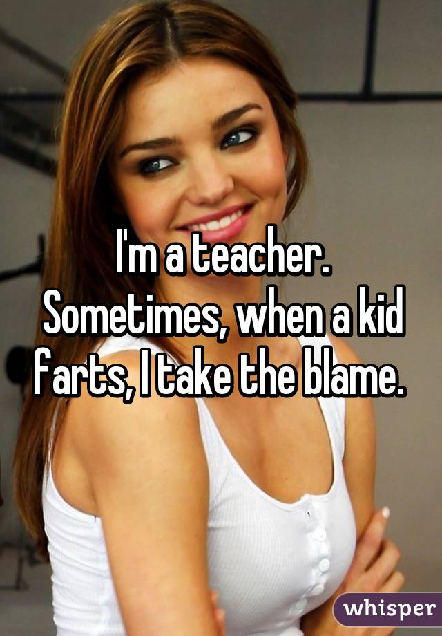 I'm a teacher. Sometimes, when a kid farts, I take the blame. 