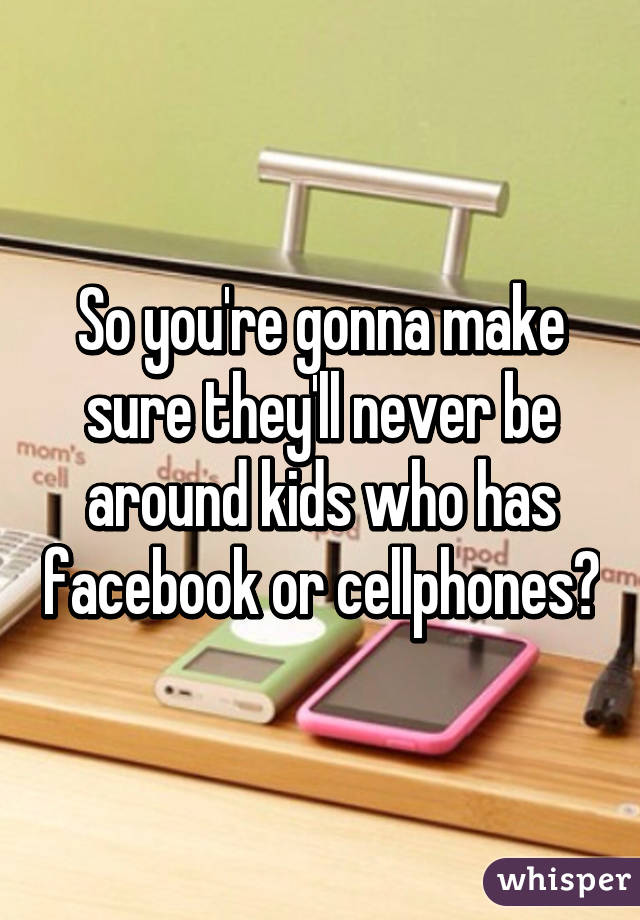 So you're gonna make sure they'll never be around kids who has facebook or cellphones?