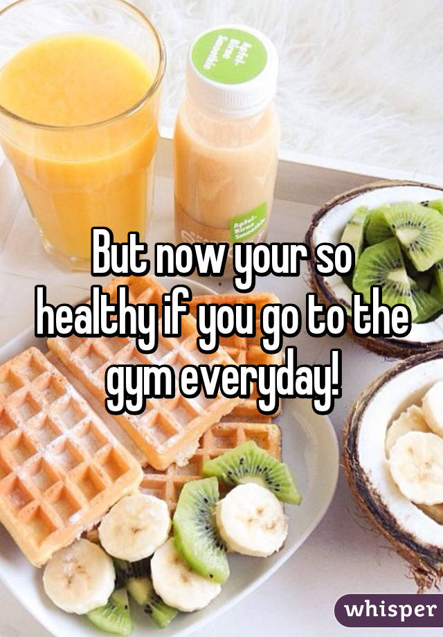 But now your so healthy if you go to the gym everyday!
