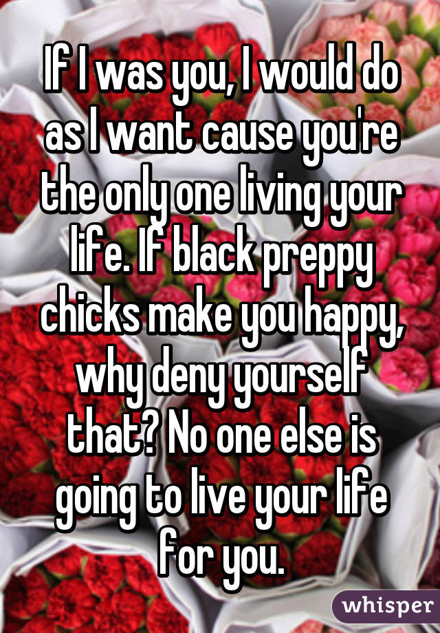 If I was you, I would do as I want cause you're the only one living your life. If black preppy chicks make you happy, why deny yourself that? No one else is going to live your life for you.