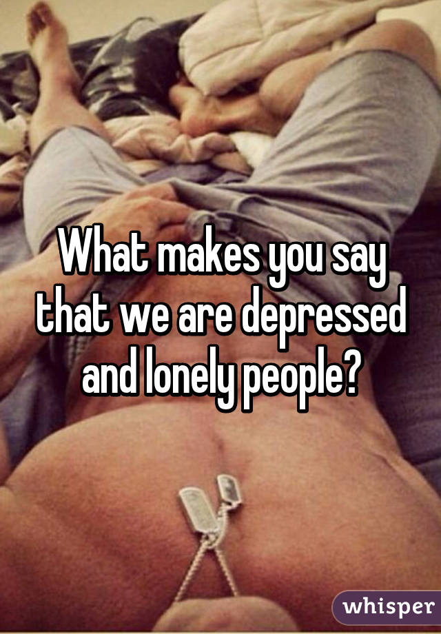 What makes you say that we are depressed and lonely people?
